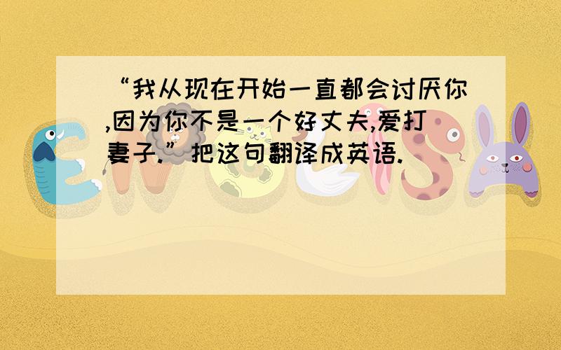 “我从现在开始一直都会讨厌你,因为你不是一个好丈夫,爱打妻子.”把这句翻译成英语.