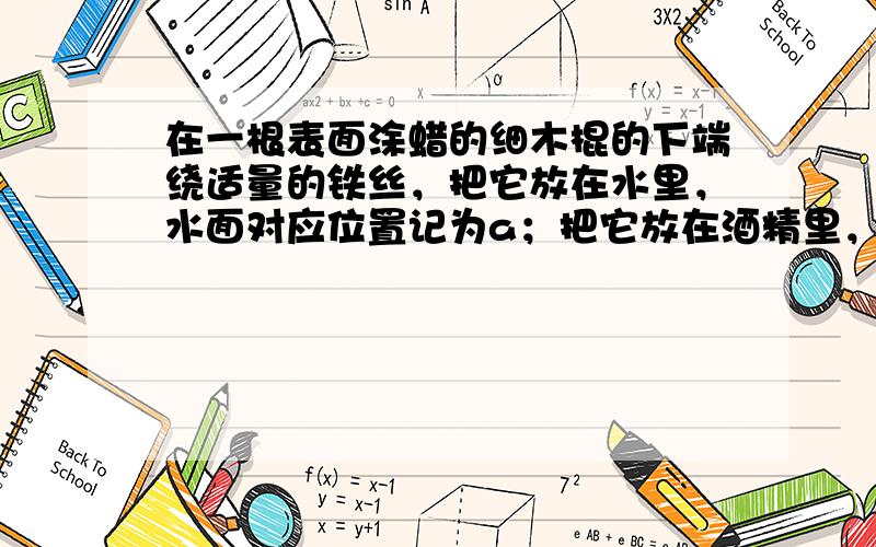 在一根表面涂蜡的细木棍的下端绕适量的铁丝，把它放在水里，水面对应位置记为a；把它放在酒精里，酒精对应位置记为b；若把细木