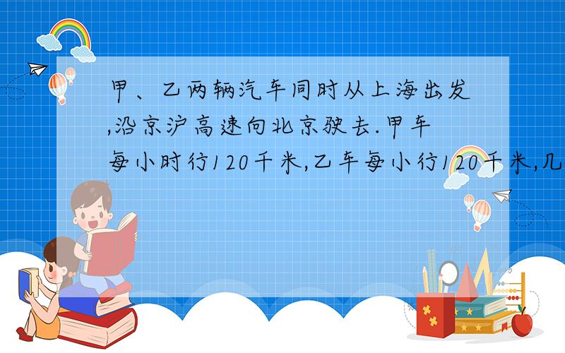 甲、乙两辆汽车同时从上海出发,沿京沪高速向北京驶去.甲车每小时行120千米,乙车每小行120千米,几小时后