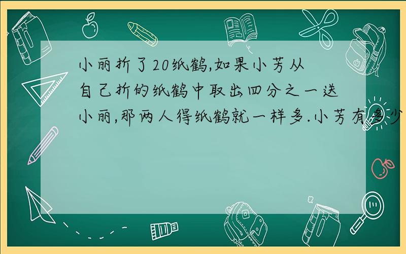 小丽折了20纸鹤,如果小芳从自己折的纸鹤中取出四分之一送小丽,那两人得纸鹤就一样多.小芳有多少只纸鹤