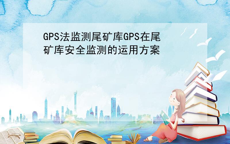 GPS法监测尾矿库GPS在尾矿库安全监测的运用方案