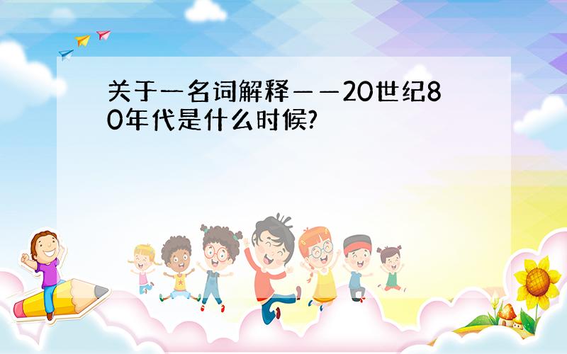 关于一名词解释——20世纪80年代是什么时候?