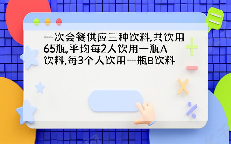 一次会餐供应三种饮料,共饮用65瓶,平均每2人饮用一瓶A饮料,每3个人饮用一瓶B饮料