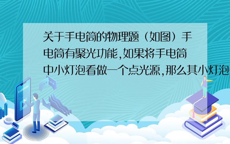 关于手电筒的物理题（如图）手电筒有聚光功能,如果将手电筒中小灯泡看做一个点光源,那么其小灯泡在手电筒前凸透镜（ ）A在焦