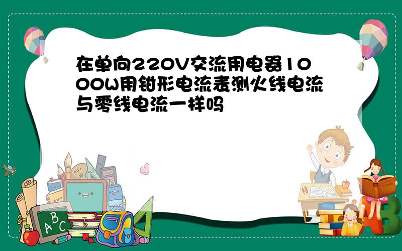 在单向220V交流用电器1000W用钳形电流表测火线电流与零线电流一样吗