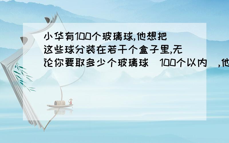 小华有100个玻璃球,他想把这些球分装在若干个盒子里,无论你要取多少个玻璃球（100个以内）,他都能整盒