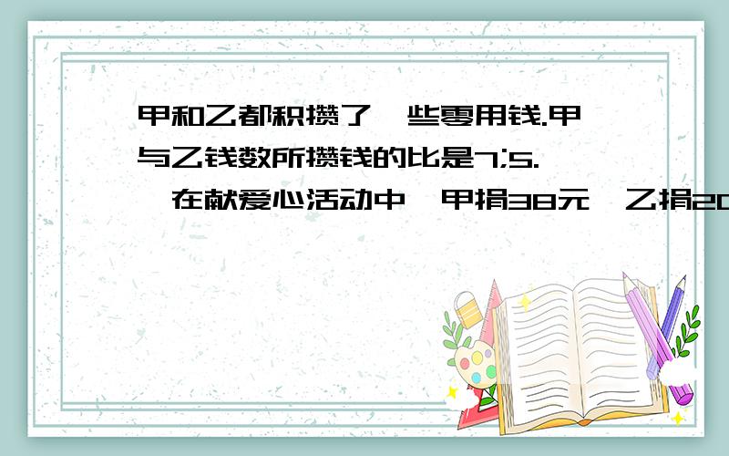 甲和乙都积攒了一些零用钱.甲与乙钱数所攒钱的比是7;5.,在献爱心活动中,甲捐38元,乙捐20元