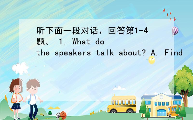 听下面一段对话，回答第1-4题。 1. What do the speakers talk about? A. Find