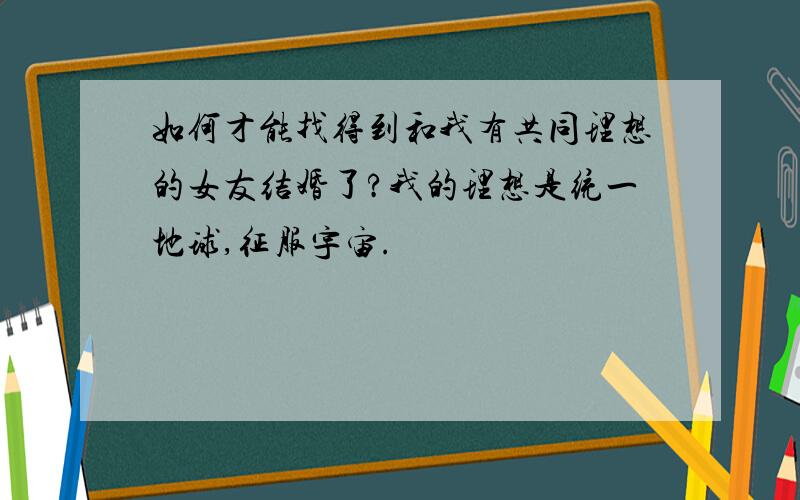 如何才能找得到和我有共同理想的女友结婚了?我的理想是统一地球,征服宇宙.