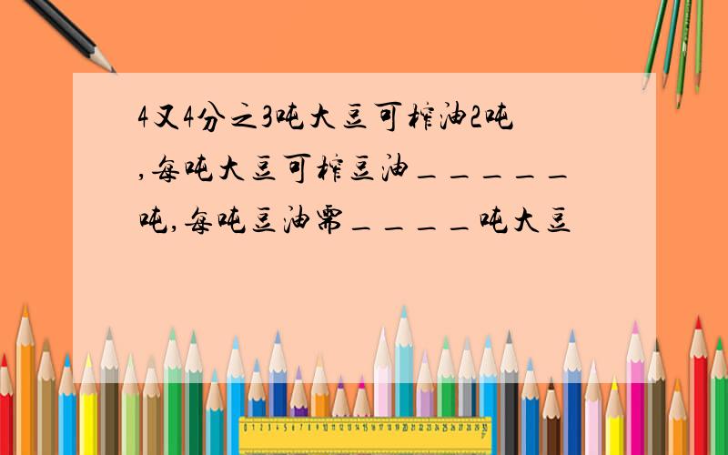 4又4分之3吨大豆可榨油2吨,每吨大豆可榨豆油_____吨,每吨豆油需____吨大豆