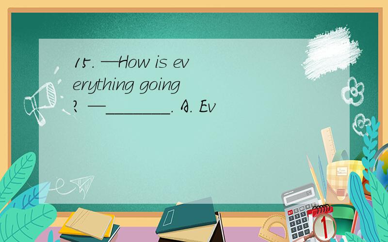 15. —How is everything going? —_______. A. Ev