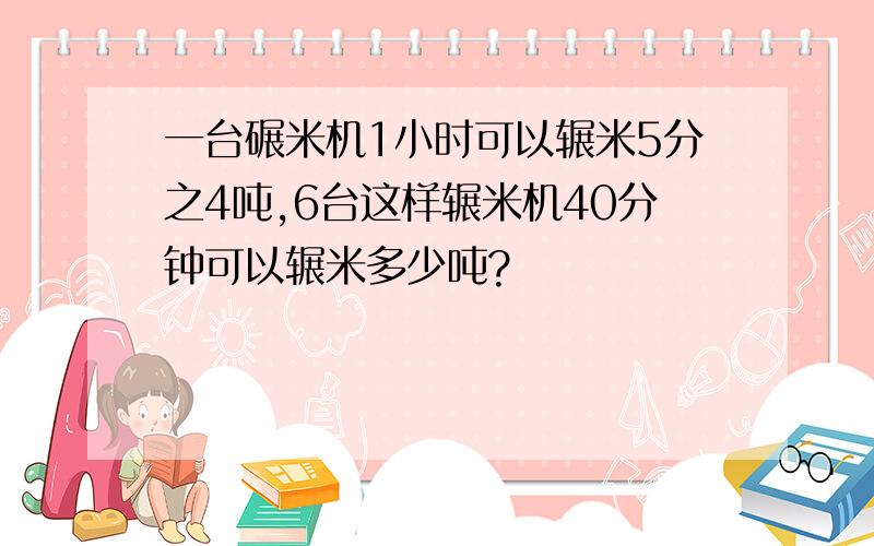 一台碾米机1小时可以辗米5分之4吨,6台这样辗米机40分钟可以辗米多少吨?