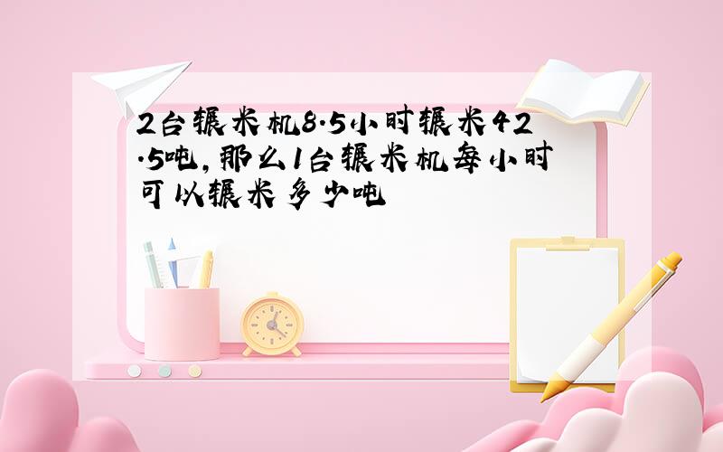 2台辗米机8.5小时辗米42.5吨,那么1台辗米机每小时可以辗米多少吨