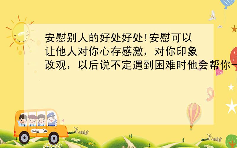 安慰别人的好处好处!安慰可以让他人对你心存感激，对你印象改观，以后说不定遇到困难时他会帮你一把而且还可以让周围其他的人不