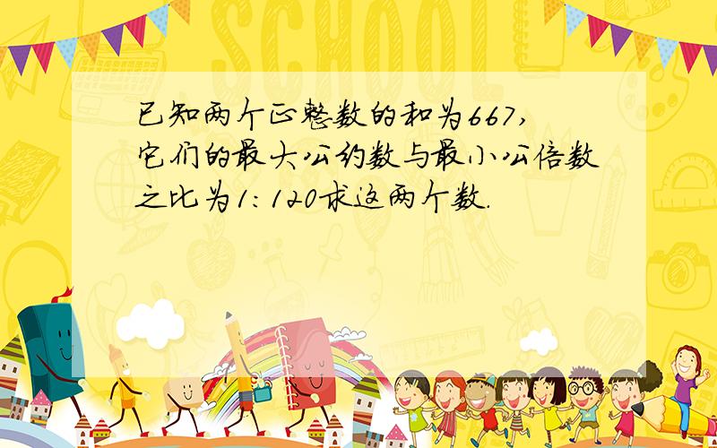 已知两个正整数的和为667,它们的最大公约数与最小公倍数之比为1：120求这两个数.