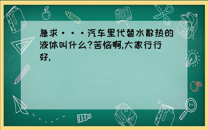 急求···汽车里代替水散热的液体叫什么?苦恼啊,大家行行好,