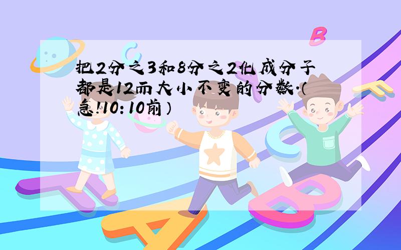 把2分之3和8分之2化成分子都是12而大小不变的分数.（急!10：10前）