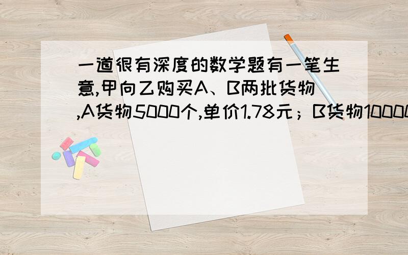 一道很有深度的数学题有一笔生意,甲向乙购买A、B两批货物,A货物5000个,单价1.78元；B货物10000个,单价0.