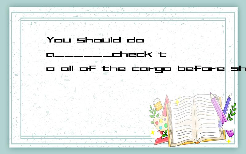 You should do a______check to all of the cargo before shipme