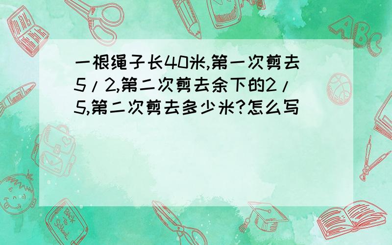 一根绳子长40米,第一次剪去5/2,第二次剪去余下的2/5,第二次剪去多少米?怎么写