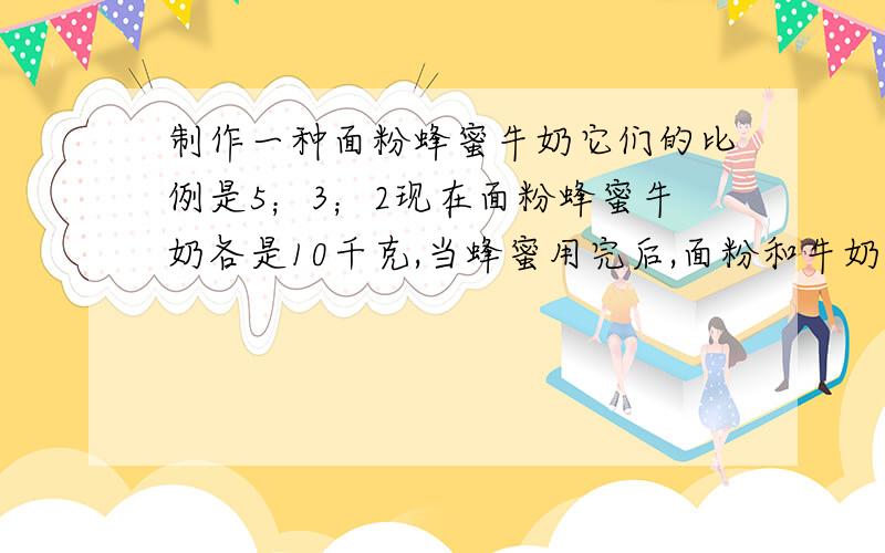 制作一种面粉蜂蜜牛奶它们的比例是5；3；2现在面粉蜂蜜牛奶各是10千克,当蜂蜜用完后,面粉和牛奶还需购进多少