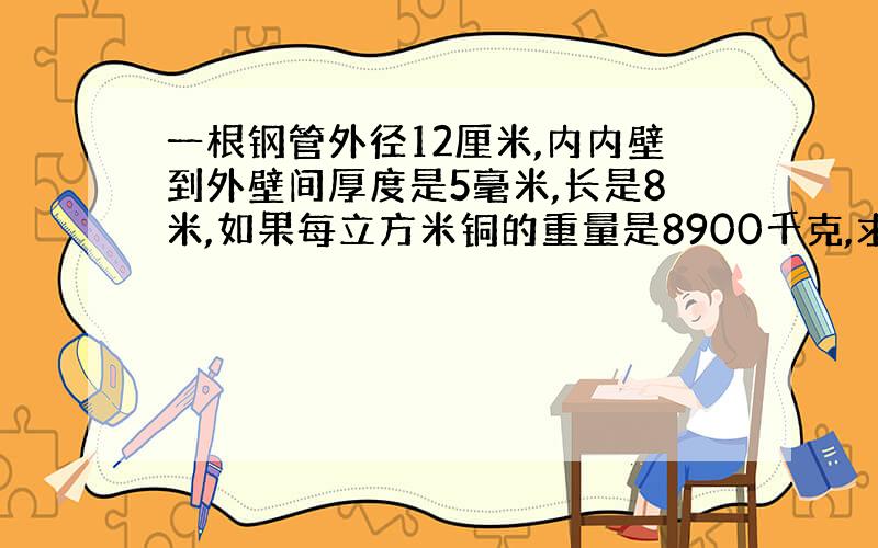 一根钢管外径12厘米,内内壁到外壁间厚度是5毫米,长是8米,如果每立方米铜的重量是8900千克,求铜管的重量