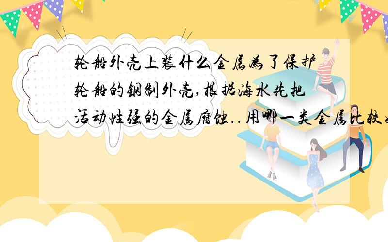 轮船外壳上装什么金属为了保护轮船的钢制外壳,根据海水先把活动性强的金属腐蚀..用哪一类金属比较好A铜B铁C锌 请说明理由