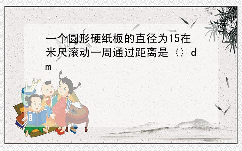 一个圆形硬纸板的直径为15在米尺滚动一周通过距离是〈〉dm