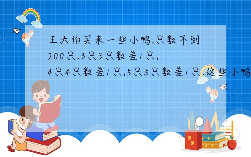 王大伯买来一些小鸭,只数不到200只.3只3只数差1只,4只4只数差1只,5只5只数差1只.这些小鸭最多有几只