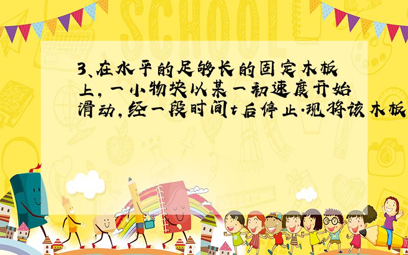 3、在水平的足够长的固定木板上,一小物块以某一初速度开始滑动,经一段时间t后停止．现将该木板改置成倾角为45°的斜面,让