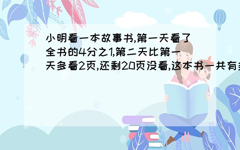 小明看一本故事书,第一天看了全书的4分之1,第二天比第一天多看2页,还剩20页没看,这本书一共有多少页?