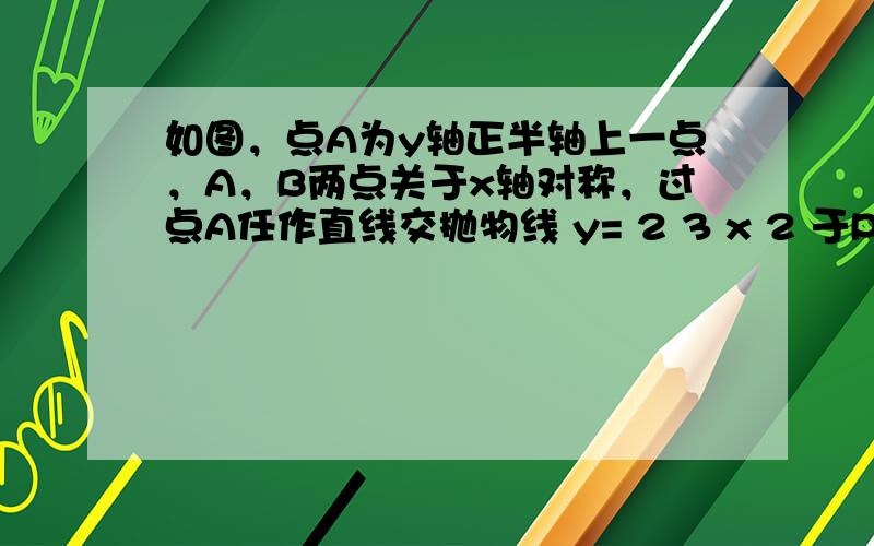 如图，点A为y轴正半轴上一点，A，B两点关于x轴对称，过点A任作直线交抛物线 y= 2 3 x 2 于P，Q两点．