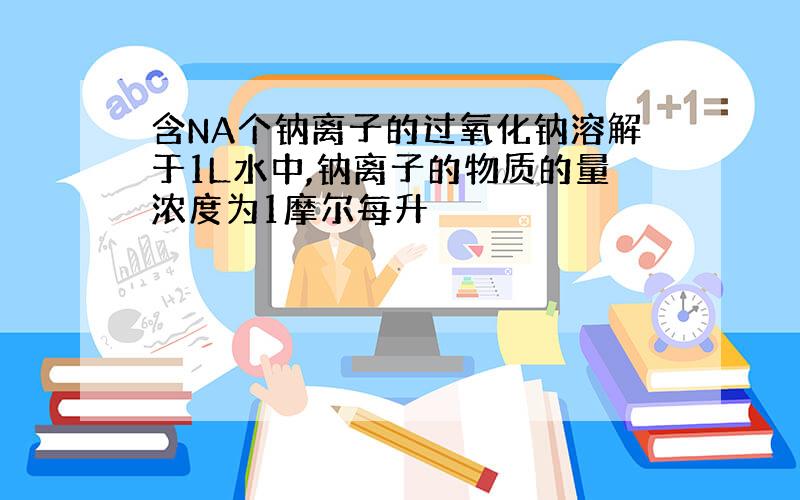 含NA个钠离子的过氧化钠溶解于1L水中,钠离子的物质的量浓度为1摩尔每升