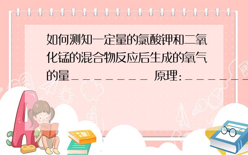 如何测知一定量的氯酸钾和二氧化锰的混合物反应后生成的氧气的量_______ 原理:________操作方法：______