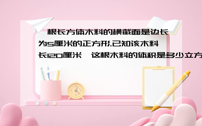 一根长方体木料的横截面是边长为5厘米的正方形.已知该木料长120厘米,这根木料的体积是多少立方厘米?