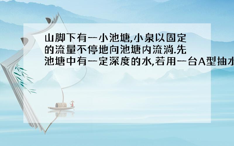 山脚下有一小池塘,小泉以固定的流量不停地向池塘内流淌.先池塘中有一定深度的水,若用一台A型抽水机则1小时正好能抽完池塘中