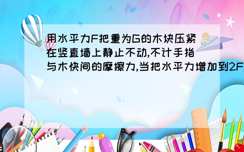 用水平力F把重为G的木块压紧在竖直墙上静止不动,不计手指与木快间的摩擦力,当把水平力增加到2F,木块所受的静摩擦力为多少