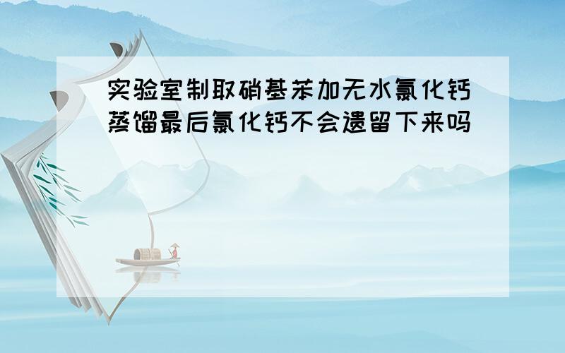 实验室制取硝基苯加无水氯化钙蒸馏最后氯化钙不会遗留下来吗