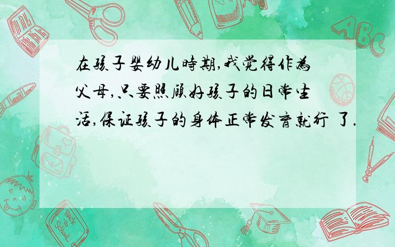 在孩子婴幼儿时期,我觉得作为父母,只要照顾好孩子的日常生活,保证孩子的身体正常发育就行 了.