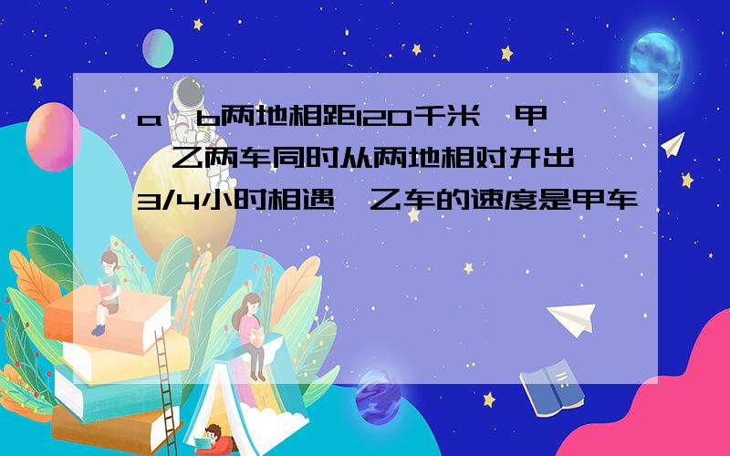 a,b两地相距120千米,甲,乙两车同时从两地相对开出,3/4小时相遇,乙车的速度是甲车