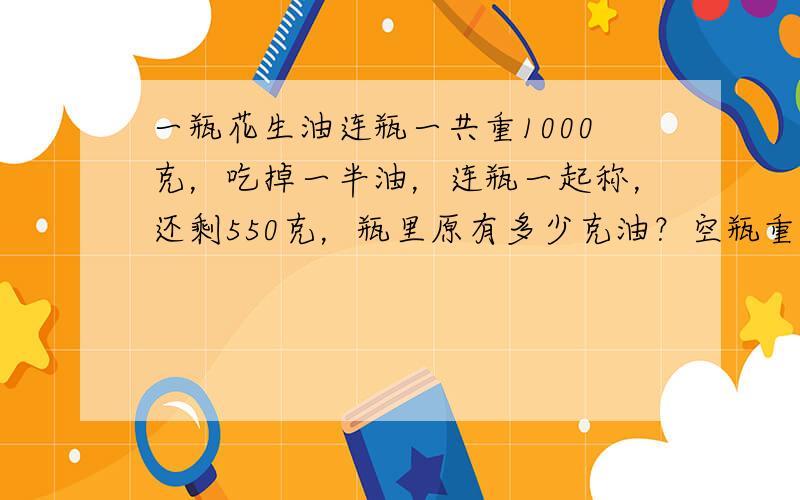 一瓶花生油连瓶一共重1000克，吃掉一半油，连瓶一起称，还剩550克，瓶里原有多少克油？空瓶重多少克？