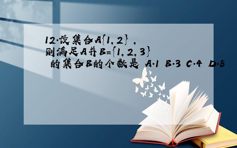 12．设集合A{1,2} ,则满足A并B={1,2,3} 的集合B的个数是 A．1 B．3 C．4 D．8