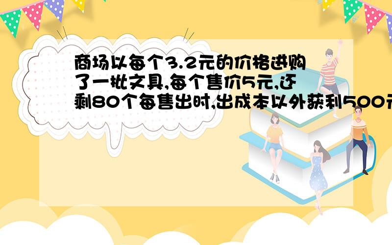 商场以每个3.2元的价格进购了一批文具,每个售价5元,还剩80个每售出时,出成本以外获利500元,问这批文具