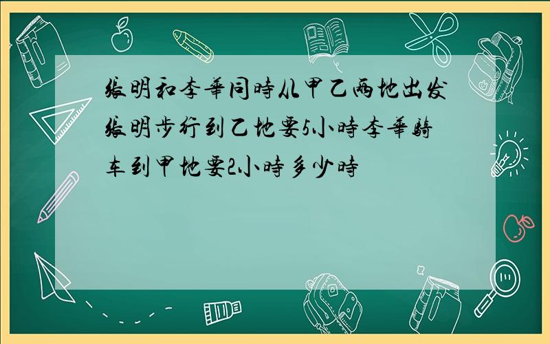 张明和李华同时从甲乙两地出发张明步行到乙地要5小时李华骑车到甲地要2小时多少时