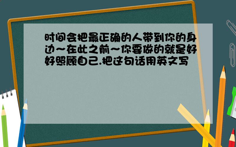 时间会把最正确的人带到你的身边～在此之前～你要做的就是好好照顾自己.把这句话用英文写