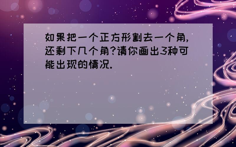 如果把一个正方形割去一个角,还剩下几个角?请你画出3种可能出现的情况.