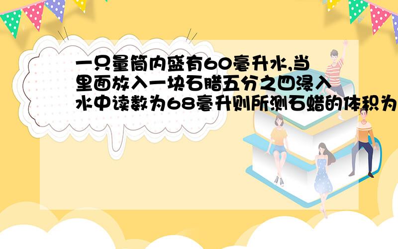 一只量筒内盛有60毫升水,当里面放入一块石腊五分之四浸入水中读数为68毫升则所测石蜡的体积为（）