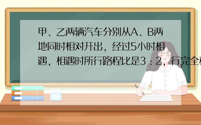 甲、乙两辆汽车分别从A、B两地同时相对开出，经过5小时相遇，相遇时所行路程比是3：2，行完全程各用几小时