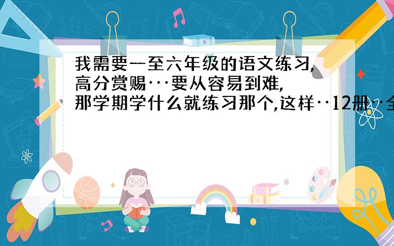 我需要一至六年级的语文练习,高分赏赐···要从容易到难,那学期学什么就练习那个,这样··12册··全要!弄得好加1百分!