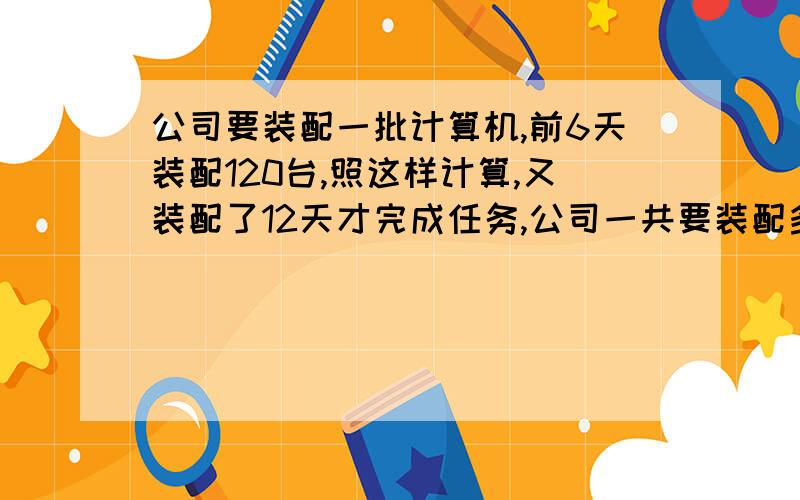 公司要装配一批计算机,前6天装配120台,照这样计算,又装配了12天才完成任务,公司一共要装配多少台